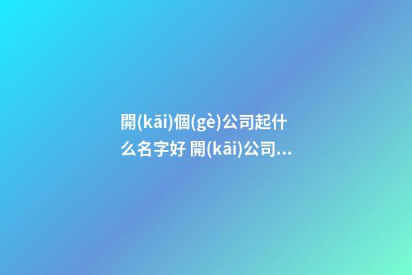 開(kāi)個(gè)公司起什么名字好 開(kāi)公司好聽(tīng)的名字